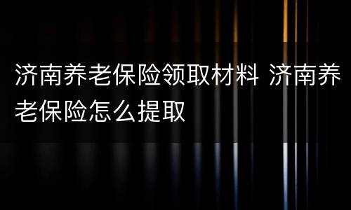 济南养老保险领取材料 济南养老保险怎么提取