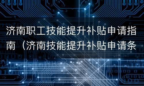 济南职工技能提升补贴申请指南（济南技能提升补贴申请条件）