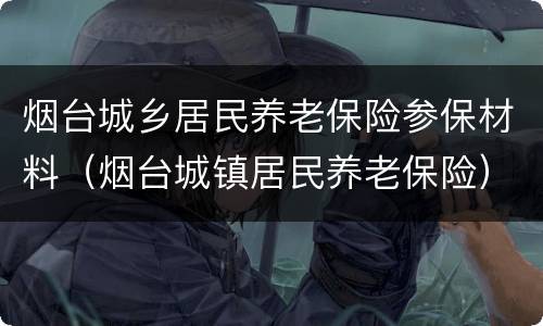 烟台城乡居民养老保险参保材料（烟台城镇居民养老保险）