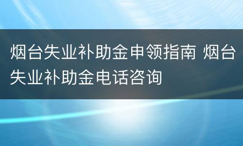 烟台失业补助金申领指南 烟台失业补助金电话咨询