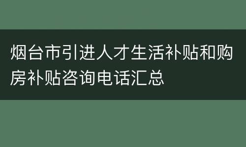 烟台市引进人才生活补贴和购房补贴咨询电话汇总