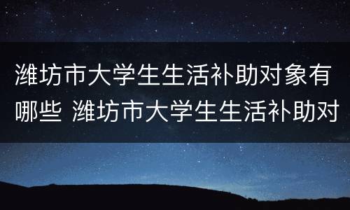 潍坊市大学生生活补助对象有哪些 潍坊市大学生生活补助对象有哪些政策