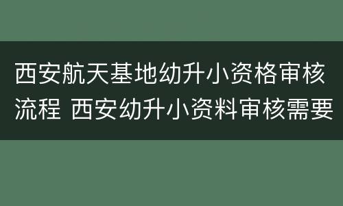 西安航天基地幼升小资格审核流程 西安幼升小资料审核需要多长时间