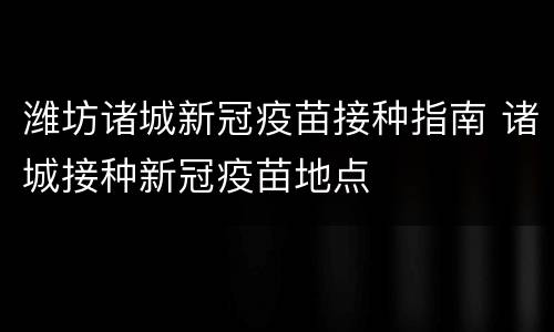 潍坊诸城新冠疫苗接种指南 诸城接种新冠疫苗地点