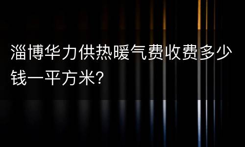 淄博华力供热暖气费收费多少钱一平方米？