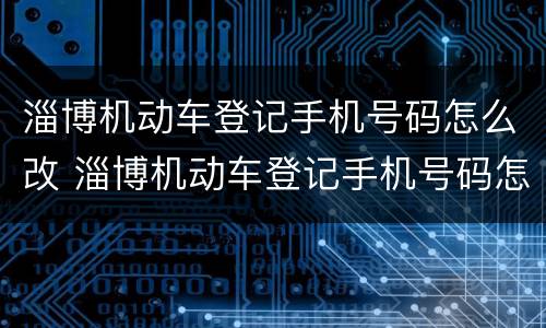 淄博机动车登记手机号码怎么改 淄博机动车登记手机号码怎么改名字