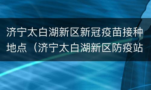 济宁太白湖新区新冠疫苗接种地点（济宁太白湖新区防疫站电话）