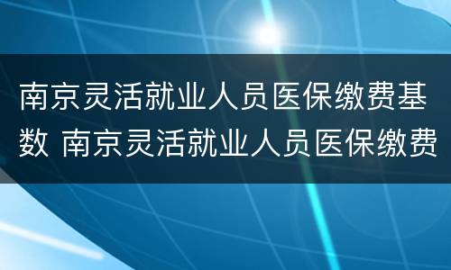 南京灵活就业人员医保缴费基数 南京灵活就业人员医保缴费基数调整
