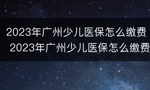 2023年广州少儿医保怎么缴费 2023年广州少儿医保怎么缴费的