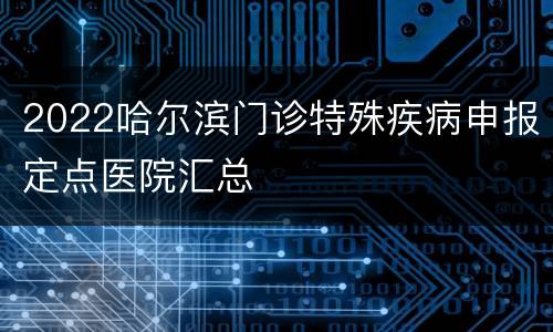 2022哈尔滨门诊特殊疾病申报定点医院汇总