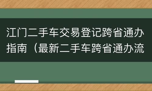 江门二手车交易登记跨省通办指南（最新二手车跨省通办流程）