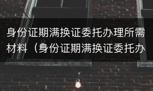 身份证期满换证委托办理所需材料（身份证期满换证委托办理所需材料有哪些）