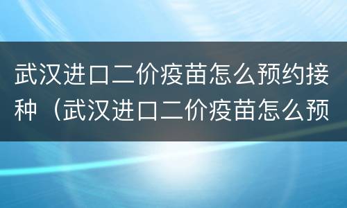 武汉进口二价疫苗怎么预约接种（武汉进口二价疫苗怎么预约接种地点）
