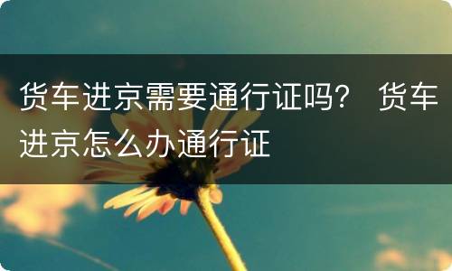 货车进京需要通行证吗？ 货车进京怎么办通行证