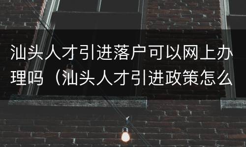 汕头人才引进落户可以网上办理吗（汕头人才引进政策怎么样）