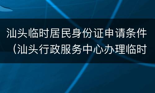 汕头临时居民身份证申请条件（汕头行政服务中心办理临时身份证）
