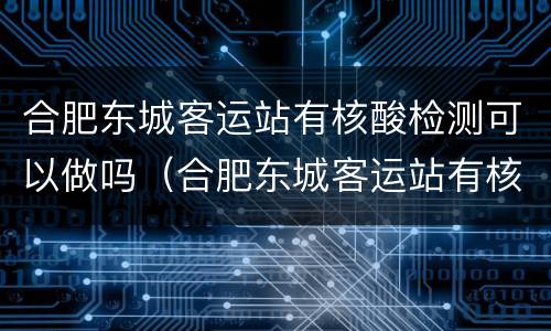 合肥东城客运站有核酸检测可以做吗（合肥东城客运站有核酸检测可以做吗）