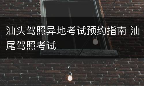 汕头驾照异地考试预约指南 汕尾驾照考试