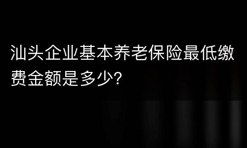 汕头企业基本养老保险最低缴费金额是多少？