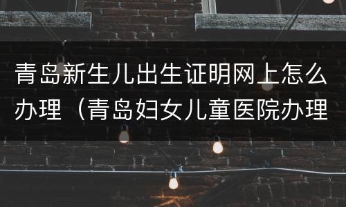青岛新生儿出生证明网上怎么办理（青岛妇女儿童医院办理出生证明）