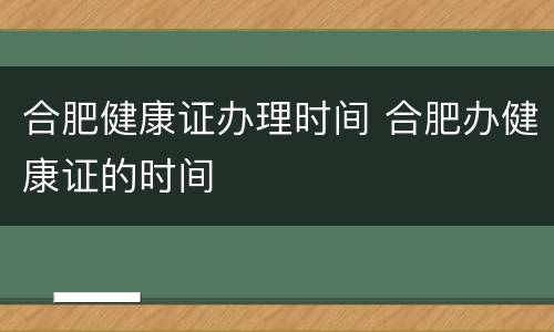 合肥健康证办理时间 合肥办健康证的时间