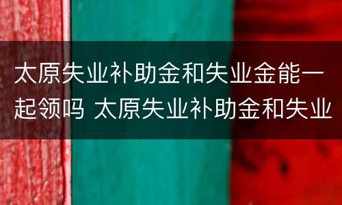 太原失业补助金和失业金能一起领吗 太原失业补助金和失业金能一起领吗