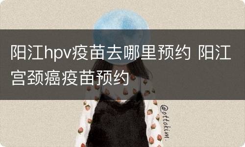阳江hpv疫苗去哪里预约 阳江宫颈癌疫苗预约