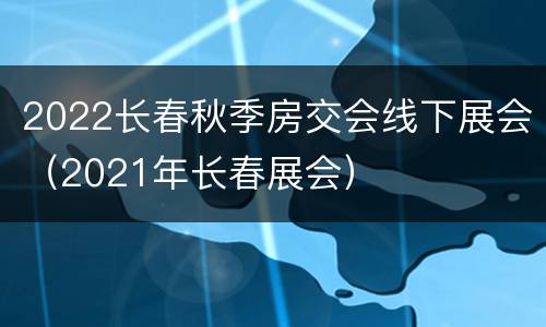 2022长春秋季房交会线下展会（2021年长春展会）