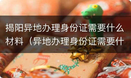 揭阳异地办理身份证需要什么材料（异地办理身份证需要什么材料广东）