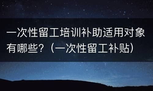 一次性留工培训补助适用对象有哪些?（一次性留工补贴）