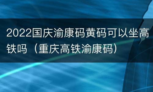 2022国庆渝康码黄码可以坐高铁吗（重庆高铁渝康码）