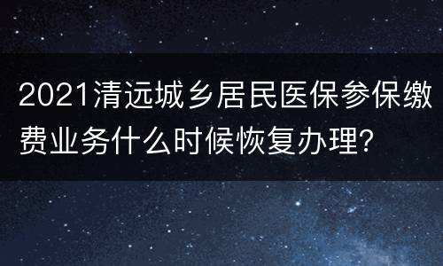 2021清远城乡居民医保参保缴费业务什么时候恢复办理？