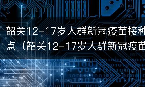 韶关12-17岁人群新冠疫苗接种点（韶关12-17岁人群新冠疫苗接种点地址）