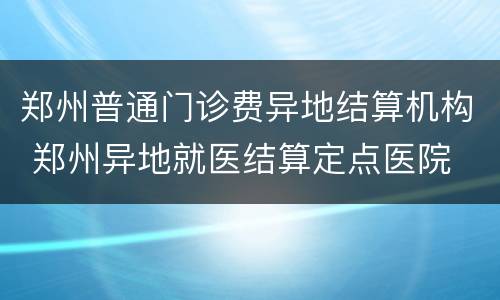 郑州普通门诊费异地结算机构 郑州异地就医结算定点医院