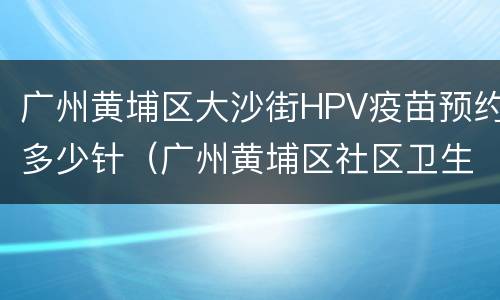广州黄埔区大沙街HPV疫苗预约多少针（广州黄埔区社区卫生服务中心hpv疫苗）