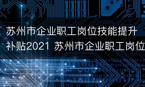 苏州市企业职工岗位技能提升补贴2021 苏州市企业职工岗位技能提升补贴实施细则