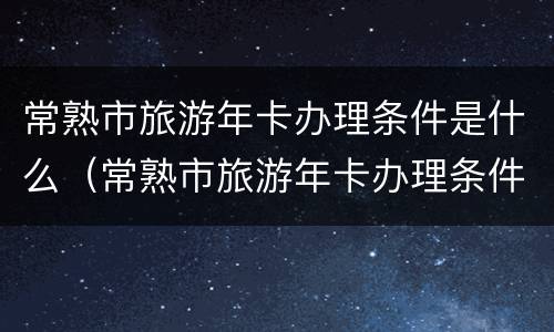 常熟市旅游年卡办理条件是什么（常熟市旅游年卡办理条件是什么呢）