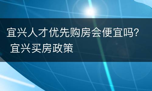 宜兴人才优先购房会便宜吗？ 宜兴买房政策