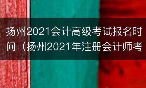 扬州2021会计高级考试报名时间（扬州2021年注册会计师考试）