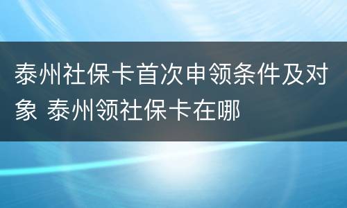 泰州社保卡首次申领条件及对象 泰州领社保卡在哪