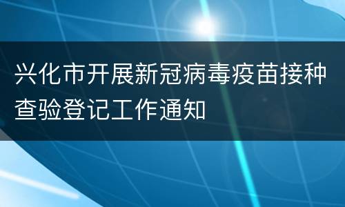 兴化市开展新冠病毒疫苗接种查验登记工作通知