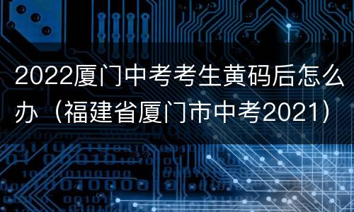 2022厦门中考考生黄码后怎么办（福建省厦门市中考2021）