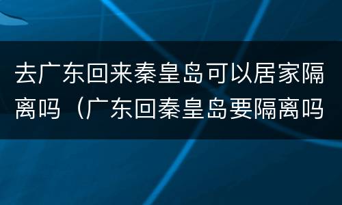 去广东回来秦皇岛可以居家隔离吗（广东回秦皇岛要隔离吗）
