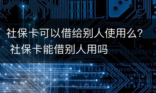 社保卡可以借给别人使用么？ 社保卡能借别人用吗