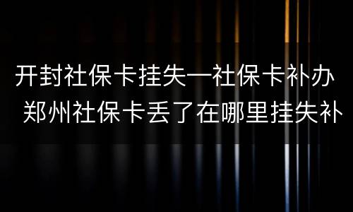 开封社保卡挂失—社保卡补办 郑州社保卡丢了在哪里挂失补办?