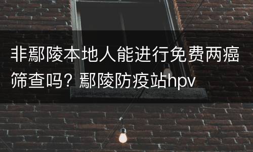 非鄢陵本地人能进行免费两癌筛查吗? 鄢陵防疫站hpv