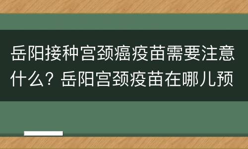 岳阳接种宫颈癌疫苗需要注意什么? 岳阳宫颈疫苗在哪儿预约