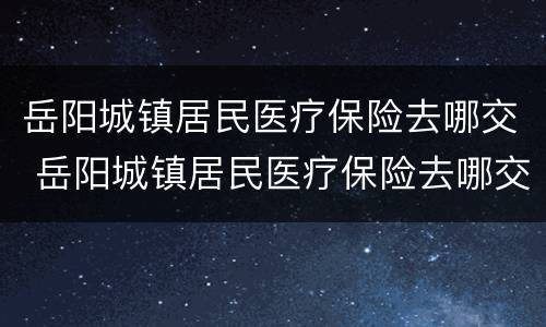 岳阳城镇居民医疗保险去哪交 岳阳城镇居民医疗保险去哪交的