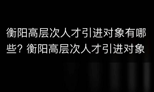 衡阳高层次人才引进对象有哪些? 衡阳高层次人才引进对象有哪些政策