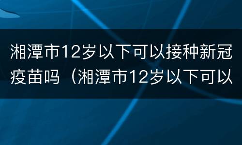 湘潭市12岁以下可以接种新冠疫苗吗（湘潭市12岁以下可以接种新冠疫苗吗多少钱）